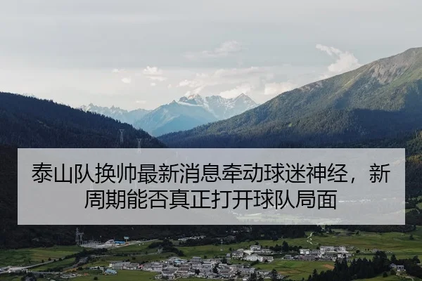 泰山队换帅最新消息牵动球迷神经，新周期能否真正打开球队局面